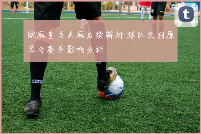 欧冠皇马丢冠后续解析 球队失利原因与赛季影响分析