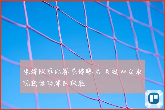 朱婷欧冠比赛录像曝光 关键回合表现稳健助球队取胜