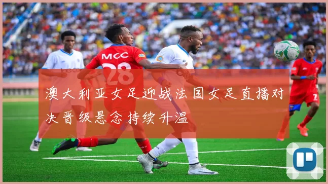澳大利亚女足迎战法国女足直播对决晋级悬念持续升温