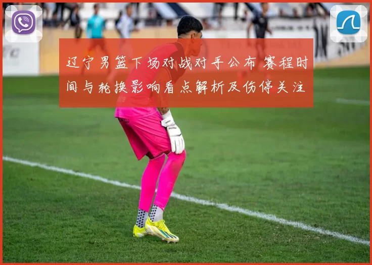 辽宁男篮下场对战对手公布 赛程时间与轮换影响看点解析及伤停关注