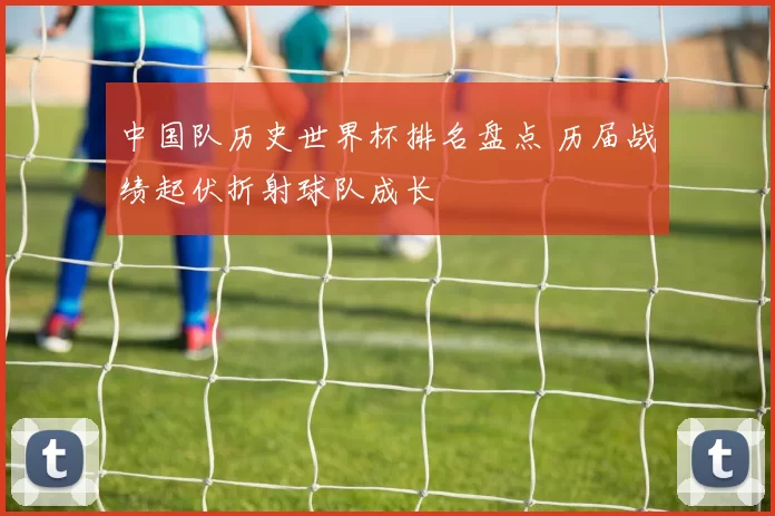 中国队历史世界杯排名盘点 历届战绩起伏折射球队成长