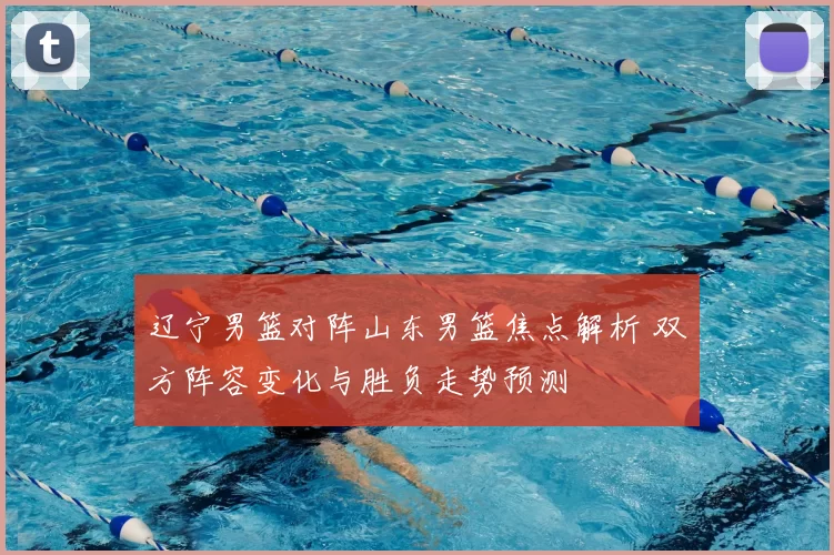 辽宁男篮对阵山东男篮焦点解析 双方阵容变化与胜负走势预测