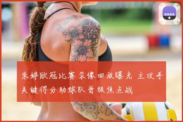 朱婷欧冠比赛录像回放曝光 主攻手关键得分助球队晋级焦点战