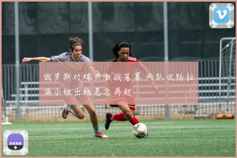 俄罗斯对瑞典激战落幕 两队攻防拉满小组出线悬念再起