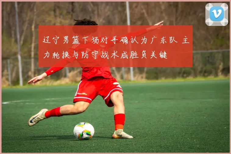 辽宁男篮下场对手确认为广东队 主力轮换与防守战术成胜负关键