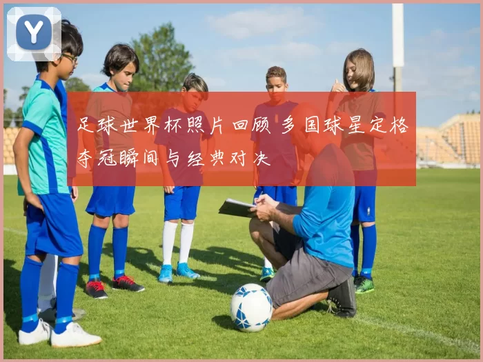 足球世界杯照片回顾 多国球星定格夺冠瞬间与经典对决