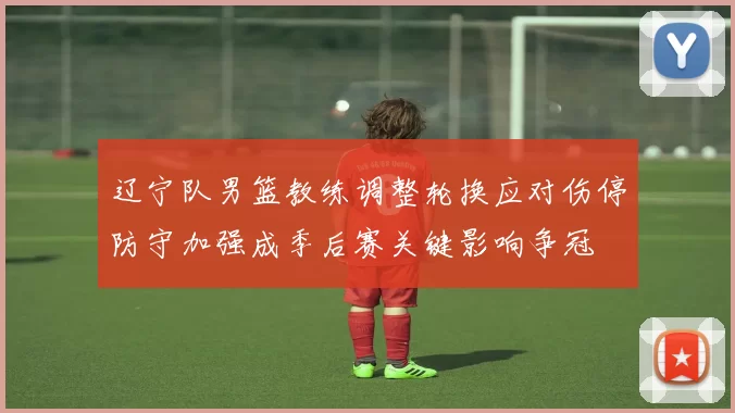 辽宁队男篮教练调整轮换应对伤停防守加强成季后赛关键影响争冠