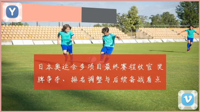 日本奥运会多项目最终赛程收官 奖牌争夺、排名调整与后续备战看点