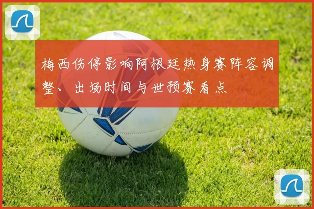 梅西伤停影响阿根廷热身赛阵容调整、出场时间与世预赛看点