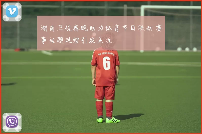 湖南卫视春晚助力体育节目联动 赛事话题延续引发关注