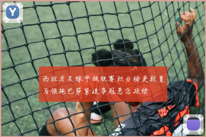 西班牙足球甲级联赛积分榜更新皇马领跑巴萨紧追争冠悬念延续