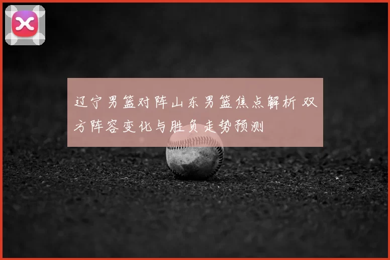 辽宁男篮对阵山东男篮焦点解析 双方阵容变化与胜负走势预测