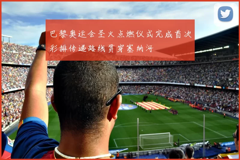 巴黎奥运会圣火点燃仪式完成首次彩排传递路线贯穿塞纳河