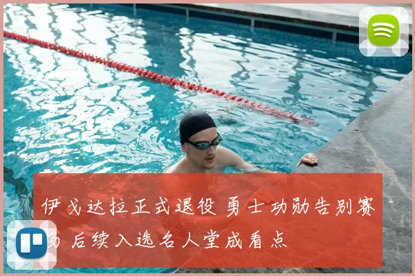 伊戈达拉正式退役 勇士功勋告别赛场 后续入选名人堂成看点