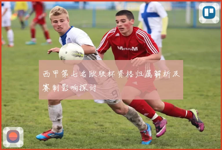 西甲第七名欧联杯资格归属解析及赛制影响探讨