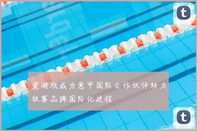 爱游戏成为意甲国际合作伙伴助力联赛品牌国际化进程