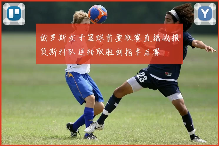俄罗斯女子篮球首要联赛直播战报莫斯科队逆转取胜剑指季后赛
