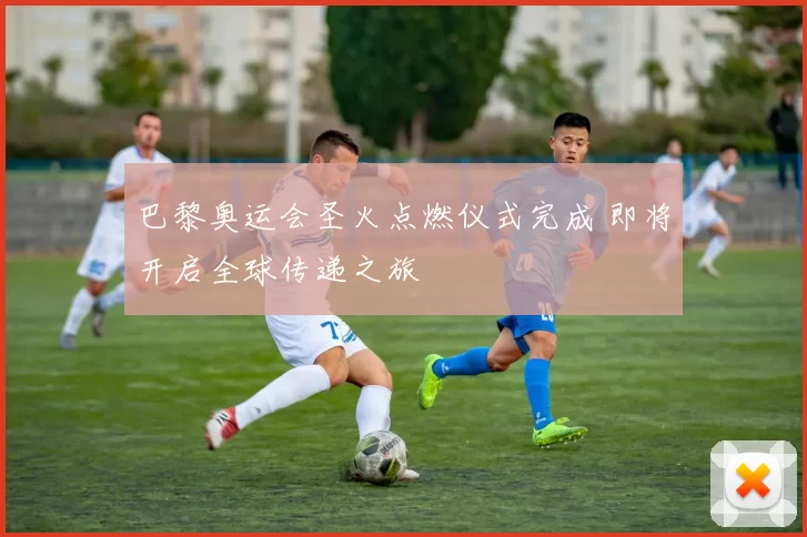 巴黎奥运会圣火点燃仪式完成 即将开启全球传递之旅