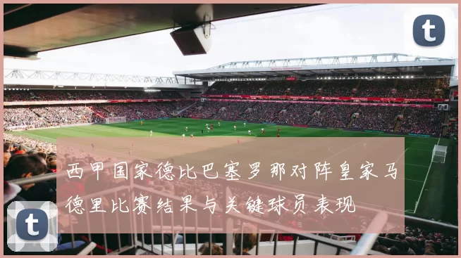 西甲国家德比巴塞罗那对阵皇家马德里比赛结果与关键球员表现