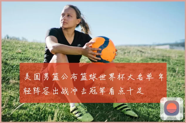 美国男篮公布篮球世界杯大名单 年轻阵容出战冲击冠军看点十足