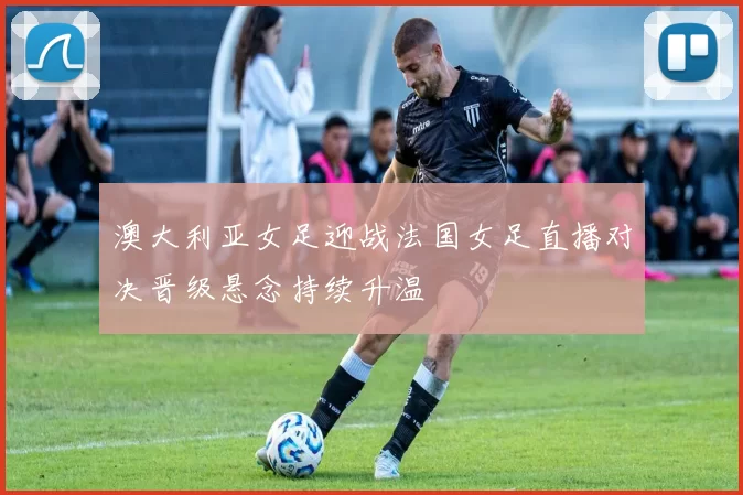 澳大利亚女足迎战法国女足直播对决晋级悬念持续升温