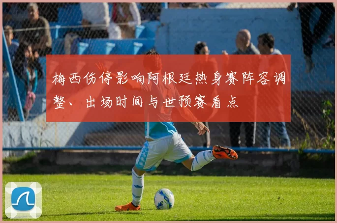 梅西伤停影响阿根廷热身赛阵容调整、出场时间与世预赛看点