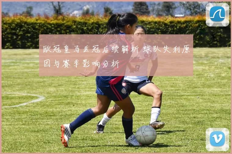 欧冠皇马丢冠后续解析 球队失利原因与赛季影响分析