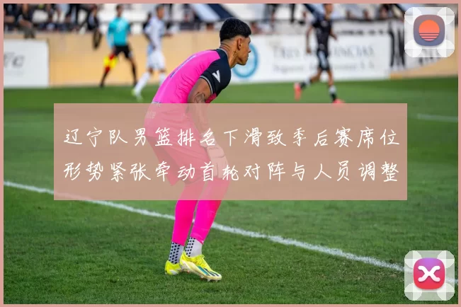 辽宁队男篮排名下滑致季后赛席位形势紧张牵动首轮对阵与人员调整