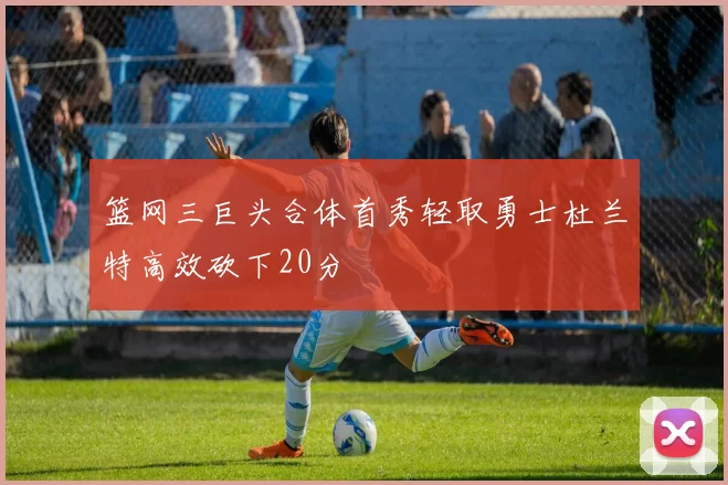 篮网三巨头合体首秀轻取勇士杜兰特高效砍下20分